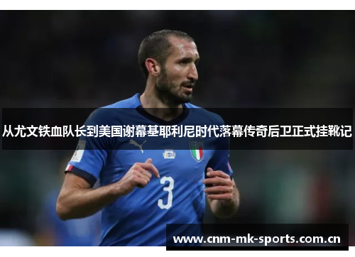 从尤文铁血队长到美国谢幕基耶利尼时代落幕传奇后卫正式挂靴记 从尤文铁血队长到美国谢幕基耶利尼时代落幕传奇后卫正式挂靴记